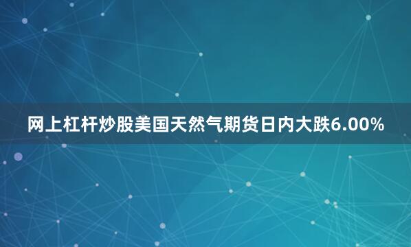 网上杠杆炒股美国天然气期货日内大跌6.00%